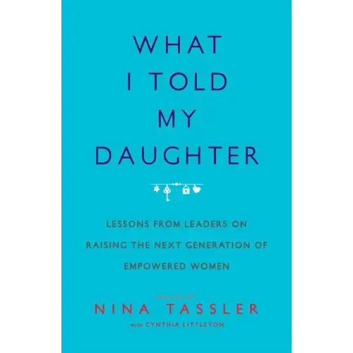 What I Told My Daughter: Lessons from Leaders on Raising the Next Generation of Empowered Women - Paperback