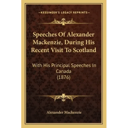 Speeches Of Alexander Mackenzie, During His Recent Visit To Scotland: With His Principal Speeches In Canada (1876) - Paperback